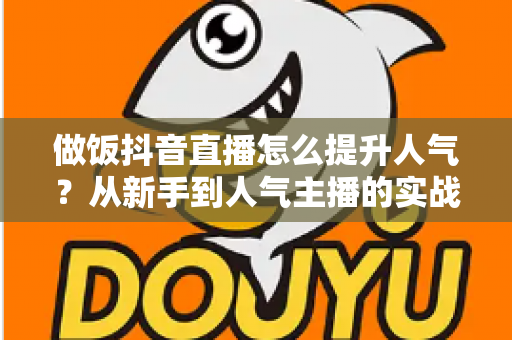 做饭抖音直播怎么提升人气?从新手到人气主播的实战全攻略 做饭抖音直播怎么提升人气?从新手到人气主播的实战全攻略
