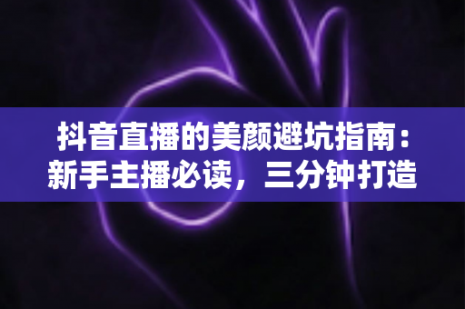 抖音直播的美颜避坑指南：新手主播必读，三分钟打造自然高级的镜头形象