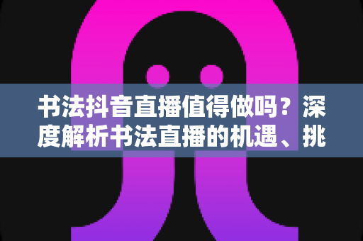 书法抖音直播值得做吗？深度解析书法直播的机遇、挑战与变现全攻略