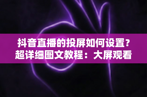 抖音直播的投屏如何设置?超详细图文教程:大屏观看与主播投屏一步到位 抖音直播的投屏如何设置?超详细图文教程:大屏观看与主播投屏一步到位