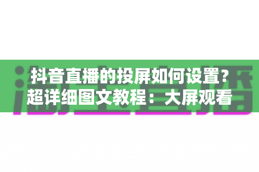 抖音直播的投屏如何设置?超详细图文教程:大屏观看与主播投屏一步到位 抖音直播的投屏如何设置?超详细图文教程:大屏观看与主播投屏一步到位