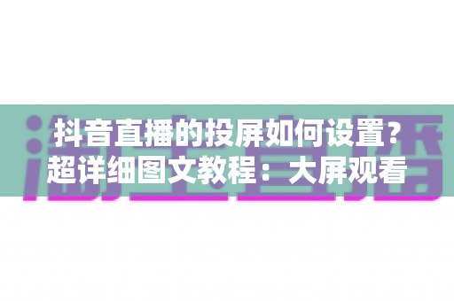 抖音直播的投屏如何设置?超详细图文教程:大屏观看与主播投屏一步到位 抖音直播的投屏如何设置?超详细图文教程:大屏观看与主播投屏一步到位