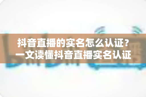抖音直播的实名怎么认证？一文读懂抖音直播实名认证全流程与常见问题