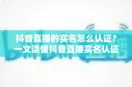 抖音直播的实名怎么认证？一文读懂抖音直播实名认证全流程与常见问题
