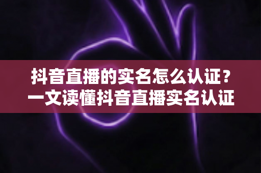 抖音直播的实名怎么认证？一文读懂抖音直播实名认证全流程与常见问题