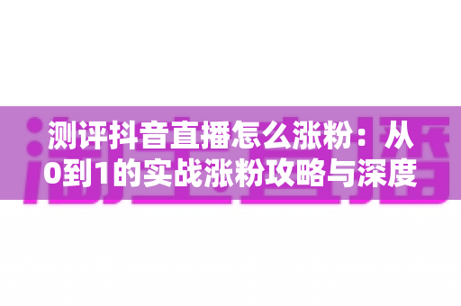 测评抖音直播怎么涨粉:从0到1的实战涨粉攻略与深度测评指南 测评抖音直播怎么涨粉:从0到1的实战涨粉攻略与深度测评指南