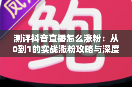 测评抖音直播怎么涨粉:从0到1的实战涨粉攻略与深度测评指南 测评抖音直播怎么涨粉:从0到1的实战涨粉攻略与深度测评指南