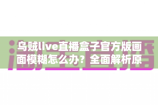 乌贼live直播盒子官方版画面模糊怎么办？全面解析原因与实用解决方案