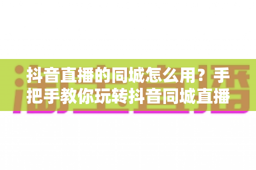抖音直播的同城怎么用?手把手教你玩转抖音同城直播功能,轻松提升本地曝光与人气 抖音直播的同城怎么用?手把手教你玩转抖音同城直播功能,轻松提升本地曝光与人气