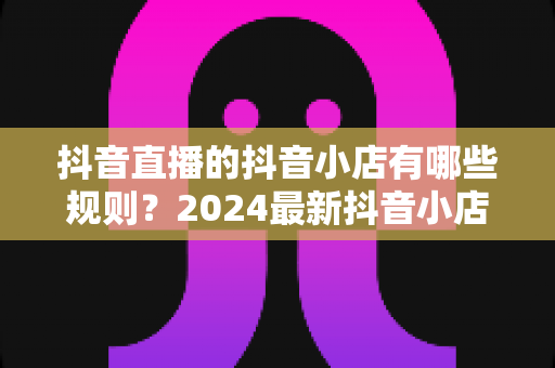 抖音直播的抖音小店有哪些规则？2024最新抖音小店入驻与直播带货规则全面解析指南
