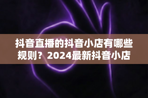 抖音直播的抖音小店有哪些规则？2024最新抖音小店入驻与直播带货规则全面解析指南