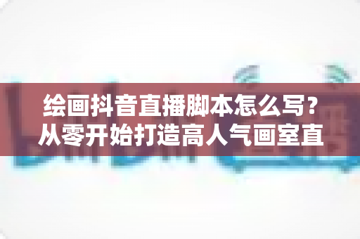 绘画抖音直播脚本怎么写？从零开始打造高人气画室直播的完整攻略