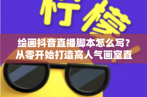 绘画抖音直播脚本怎么写？从零开始打造高人气画室直播的完整攻略