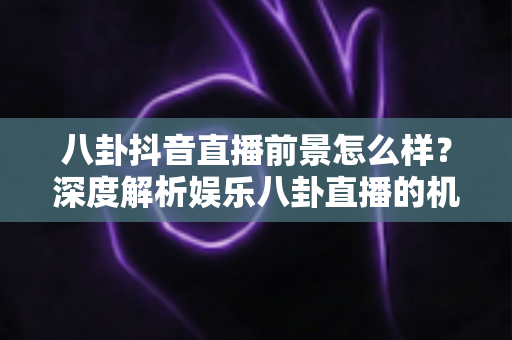 八卦抖音直播前景怎么样？深度解析娱乐八卦直播的机遇、挑战与变现之路