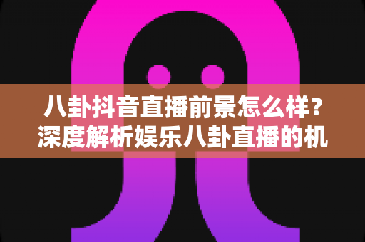 八卦抖音直播前景怎么样？深度解析娱乐八卦直播的机遇、挑战与变现之路