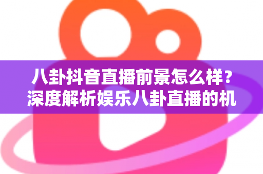 八卦抖音直播前景怎么样？深度解析娱乐八卦直播的机遇、挑战与变现之路