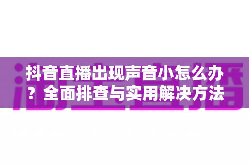 抖音直播出现声音小怎么办?全面排查与实用解决方法指南 抖音直播出现声音小怎么办?全面排查与实用解决方法指南