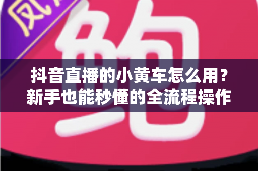 抖音直播的小黄车怎么用?新手也能秒懂的全流程操作指南与实用带货技巧 抖音直播的小黄车怎么用?新手也能秒懂的全流程操作指南与实用带货技巧