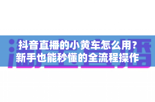 抖音直播的小黄车怎么用？新手也能秒懂的全流程操作指南与实用带货技巧