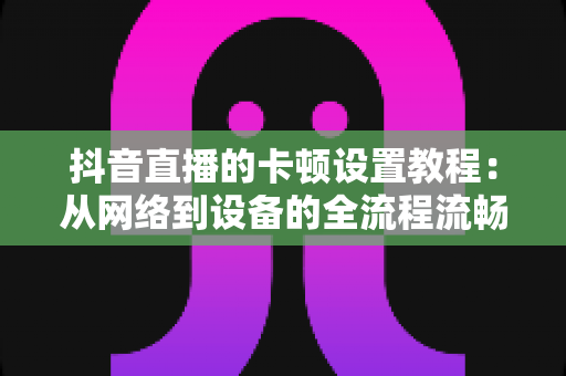 抖音直播的卡顿设置教程：从网络到设备的全流程流畅直播优化指南
