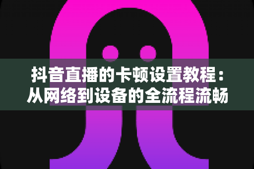 抖音直播的卡顿设置教程：从网络到设备的全流程流畅直播优化指南