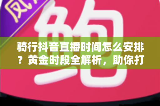骑行抖音直播时间怎么安排?黄金时段全解析,助你打造高人气骑行直播间 骑行抖音直播时间怎么安排?黄金时段全解析,助你打造高人气骑行直播间