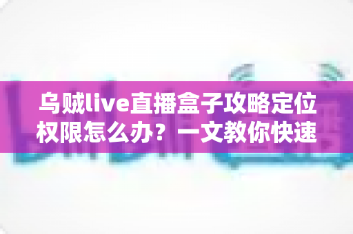 乌贼live直播盒子攻略定位权限怎么办？一文教你快速开启与排查定位权限的实用指南