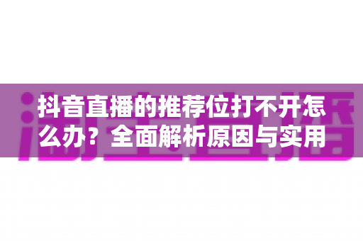 抖音直播的推荐位打不开怎么办?全面解析原因与实用解决方案 抖音直播的推荐位打不开怎么办?全面解析原因与实用解决方案