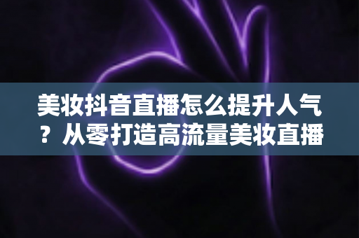 美妆抖音直播怎么提升人气?从零打造高流量美妆直播间的实战运营指南 美妆抖音直播怎么提升人气?从零打造高流量美妆直播间的实战运营指南