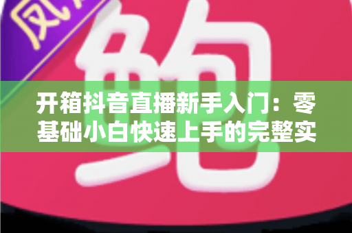开箱抖音直播新手入门：零基础小白快速上手的完整实操指南