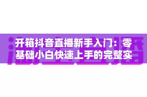 开箱抖音直播新手入门：零基础小白快速上手的完整实操指南