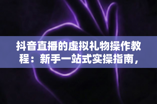 抖音直播的虚拟礼物操作教程:新手一站式实操指南,轻松掌握直播间送礼互动全流程 抖音直播的虚拟礼物操作教程:新手一站式实操指南,轻松掌握直播间送礼互动全流程