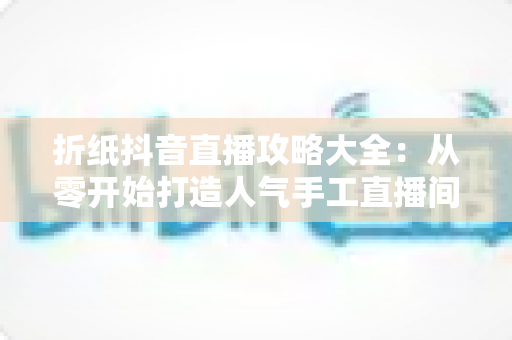折纸抖音直播攻略大全:从零开始打造人气手工直播间的完整指南 折纸抖音直播攻略大全:从零开始打造人气手工直播间的完整指南