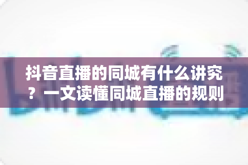抖音直播的同城有什么讲究?一文读懂同城直播的规则、技巧与流量密码 抖音直播的同城有什么讲究?一文读懂同城直播的规则、技巧与流量密码