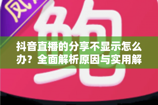 抖音直播的分享不显示怎么办?全面解析原因与实用解决方案 抖音直播的分享不显示怎么办?全面解析原因与实用解决方案