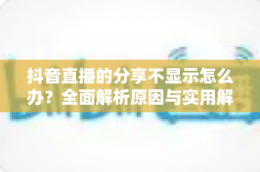 抖音直播的分享不显示怎么办?全面解析原因与实用解决方案 抖音直播的分享不显示怎么办?全面解析原因与实用解决方案
