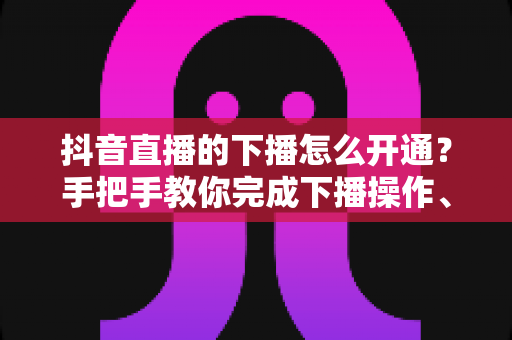 抖音直播的下播怎么开通？手把手教你完成下播操作、回放设置与直播数据复盘全流程