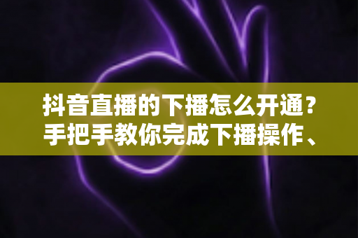 抖音直播的下播怎么开通？手把手教你完成下播操作、回放设置与直播数据复盘全流程