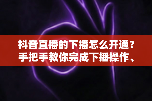 抖音直播的下播怎么开通？手把手教你完成下播操作、回放设置与直播数据复盘全流程