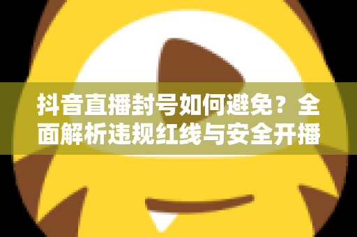 抖音直播封号如何避免？全面解析违规红线与安全开播的实用指南