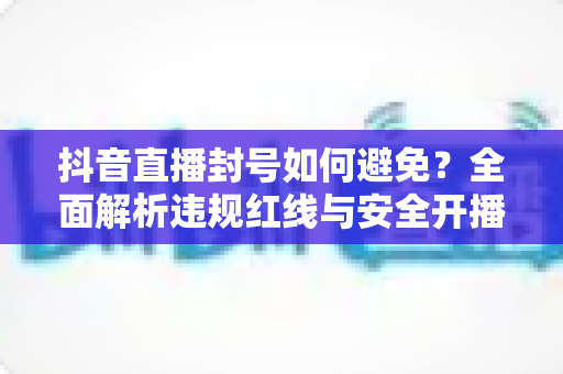 抖音直播封号如何避免？全面解析违规红线与安全开播的实用指南