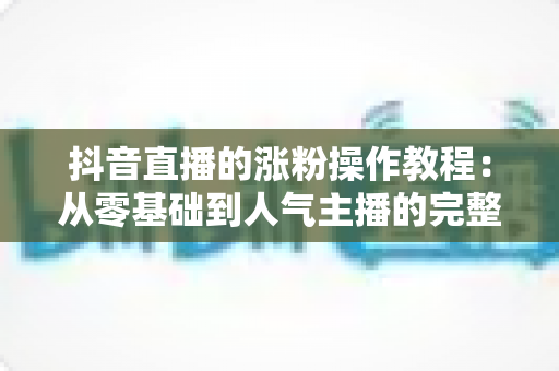 抖音直播的涨粉操作教程：从零基础到人气主播的完整实战指南