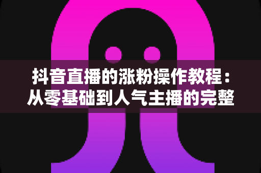 抖音直播的涨粉操作教程：从零基础到人气主播的完整实战指南