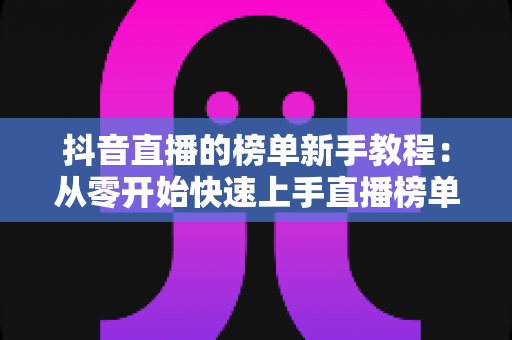 抖音直播的榜单新手教程:从零开始快速上手直播榜单玩法全攻略 抖音直播的榜单新手教程:从零开始快速上手直播榜单玩法全攻略