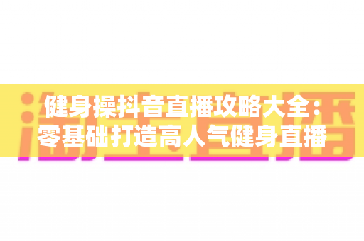 健身操抖音直播攻略大全：零基础打造高人气健身直播间的实战宝典