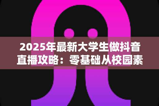2025年最新大学生做抖音直播攻略:零基础从校园素人到人气主播的完整指南 2025年最新大学生做抖音直播攻略:零基础从校园素人到人气主播的完整指南