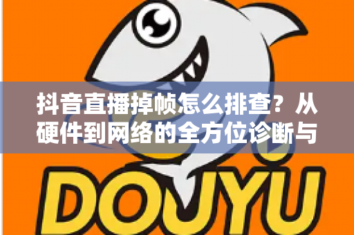 抖音直播掉帧怎么排查?从硬件到网络的全方位诊断与修复指南 抖音直播掉帧怎么排查?从硬件到网络的全方位诊断与修复指南