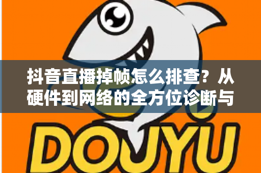 抖音直播掉帧怎么排查?从硬件到网络的全方位诊断与修复指南 抖音直播掉帧怎么排查?从硬件到网络的全方位诊断与修复指南