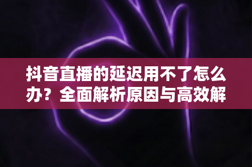 抖音直播的延迟用不了怎么办?全面解析原因与高效解决方法指南 抖音直播的延迟用不了怎么办?全面解析原因与高效解决方法指南