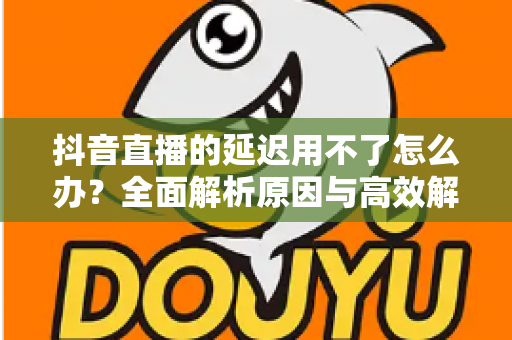 抖音直播的延迟用不了怎么办?全面解析原因与高效解决方法指南 抖音直播的延迟用不了怎么办?全面解析原因与高效解决方法指南